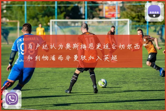 马卢达认为奥斯梅恩更适合切尔西和利物浦而非曼联加入英超