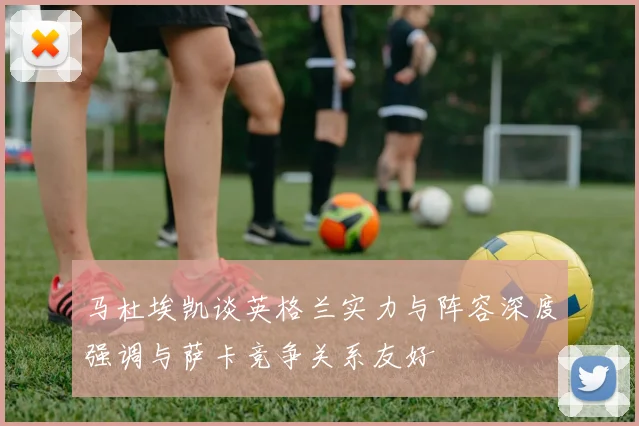马杜埃凯谈英格兰实力与阵容深度强调与萨卡竞争关系友好