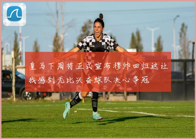 皇马下周将正式宣布穆帅回归这让我感到无比兴奋球队决心争冠