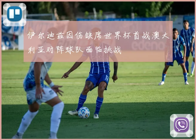 伊尔迪兹因伤缺席世界杯首战澳大利亚对阵球队面临挑战
