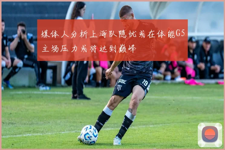 媒体人分析上海队隐忧或在体能G5主场压力或将达到巅峰