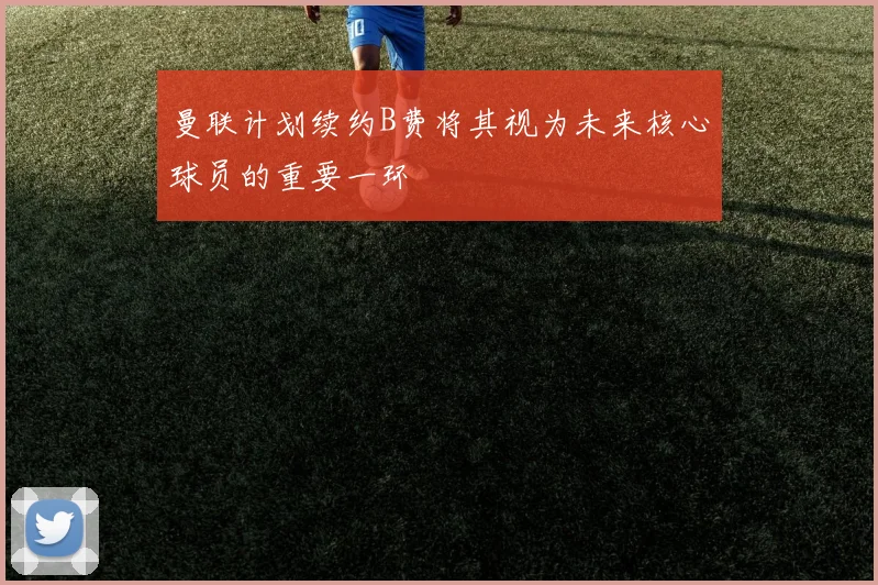 曼联计划续约B费将其视为未来核心球员的重要一环