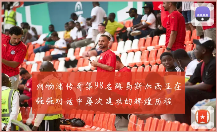 利物浦传奇第98名路易斯加西亚在强强对话中屡次建功的辉煌历程