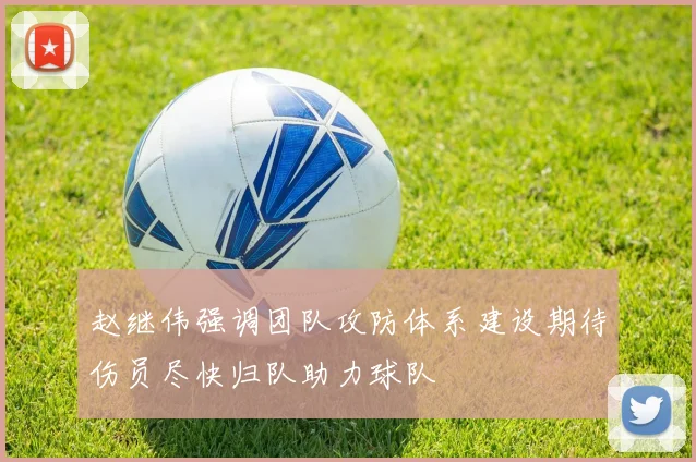 赵继伟强调团队攻防体系建设期待伤员尽快归队助力球队