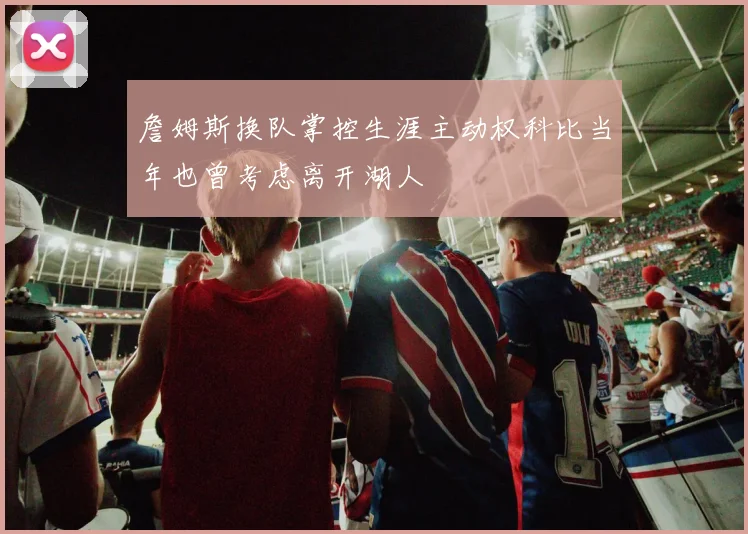 詹姆斯换队掌控生涯主动权科比当年也曾考虑离开湖人