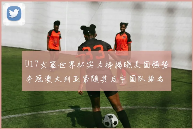 U17女篮世界杯实力榜揭晓美国强势夺冠澳大利亚紧随其后中国队排名第十