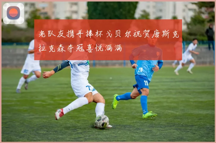 老队友携手捧杯戈贝尔祝贺唐斯克拉克森夺冠喜悦满满