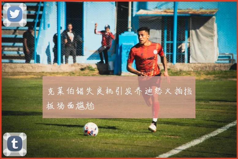 克莱伯错失良机引发乔迪怒火拍挡板场面尴尬