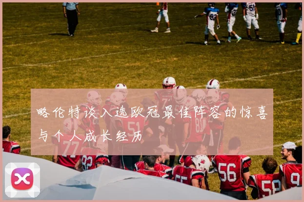 略伦特谈入选欧冠最佳阵容的惊喜与个人成长经历